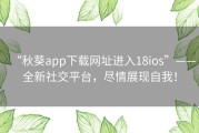 “秋葵app下载网址进入18ios”——全新社交平台，尽情展现自我！