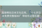 极致畅玩日本文化应用，“十七岁日本免费完整版BD”带给你无限乐趣！