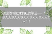 发现你梦寐以求的社交平台——“人人草人人草人人草人人草人人草人人草人”！