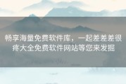 畅享海量免费软件库，一起差差差很疼大全免费软件网站等您来发掘