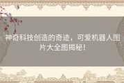 神奇科技创造的奇迹，可爱机器人图片大全图揭秘！