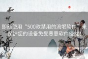 即刻使用“500款禁用的流氓软件”来保护您的设备免受恶意软件侵扰！