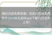 精彩内容免费观看！机机对机机免费软件30分钟无遮挡app下载2023全新上线！