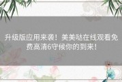 升级版应用来袭！美美哒在线观看免费高清6守候你的到来！