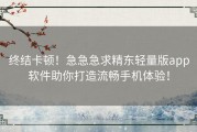 终结卡顿！急急急求精东轻量版app软件助你打造流畅手机体验！