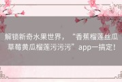 解锁新奇水果世界，“香蕉榴莲丝瓜草莓黄瓜榴莲污污污”app一搞定！