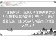 “身临其境！动漫人物做差差的游戏为你带来逼真的动漫世界！”：亲临差差任务，随心所欲与所喜欢的动漫人物互动