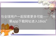 与全球用户一起探索更多可能——“秋葵app下载网址进入18ios”