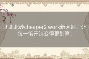 北北北砂cheaper2 work新网站：让每一笔开销变得更划算！