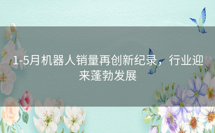 1-5月机器人销量再创新纪录，行业迎来蓬勃发展