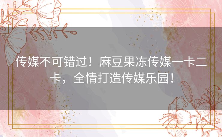 传媒不可错过！麻豆果冻传媒一卡二卡，全情打造传媒乐园！