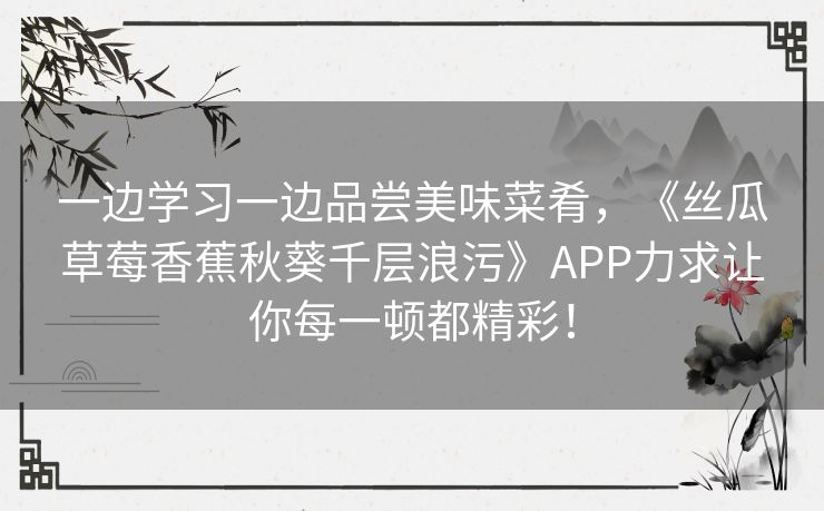 一边学习一边品尝美味菜肴,《丝瓜草莓香蕉秋葵千层浪污》APP力求让你每一顿都精彩! 一边学习一边品尝美味菜肴,《丝瓜草莓香蕉秋葵千层浪污》APP力求让你每一顿都精彩!
