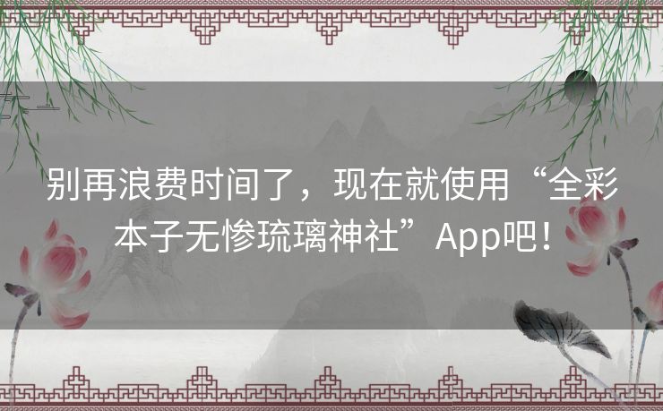 别再浪费时间了,现在就使用“全彩本子无惨琉璃神社”App吧! 别再浪费时间了,现在就使用“全彩本子无惨琉璃神社”App吧!