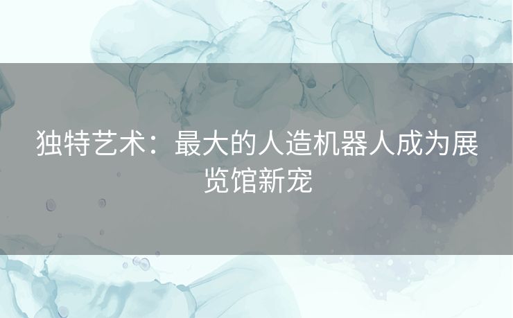 独特艺术:最大的人造机器人成为展览馆新宠 独特艺术:最大的人造机器人成为展览馆新宠