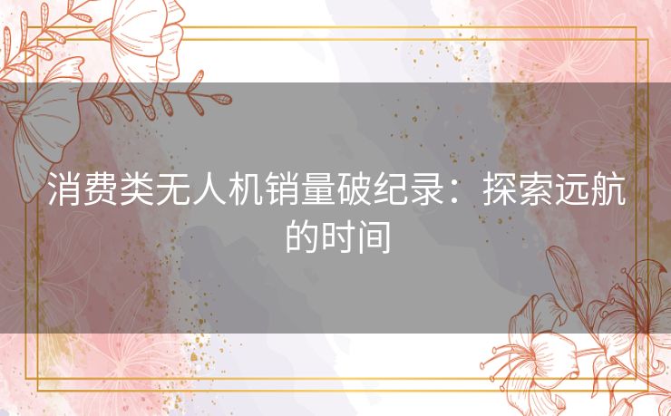 消费类无人机销量破纪录:探索远航的时间 消费类无人机销量破纪录:探索远航的时间