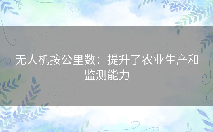 无人机按公里数:提升了农业生产和监测能力 无人机按公里数:提升了农业生产和监测能力