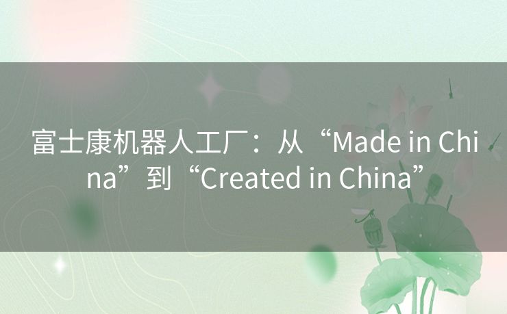 富士康机器人工厂:从“Made in China”到“Created in China” 富士康机器人工厂:从“Made in China”到“Created in China”