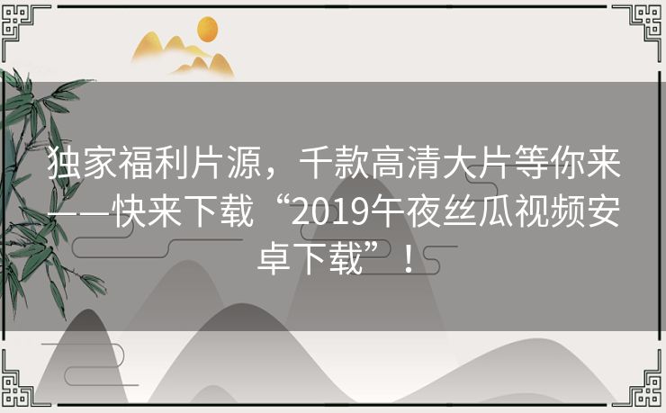 独家福利片源,千款高清大片等你来——快来下载“2019午夜丝瓜视频安卓下载”! 独家福利片源,千款高清大片等你来——快来下载“2019午夜丝瓜视频安卓下载”!
