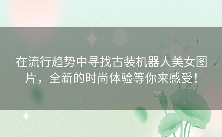 在流行趋势中寻找古装机器人美女图片,全新的时尚体验等你来感受! 在流行趋势中寻找古装机器人美女图片,全新的时尚体验等你来感受!