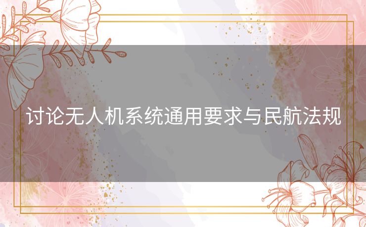讨论无人机系统通用要求与民航法规 讨论无人机系统通用要求与民航法规