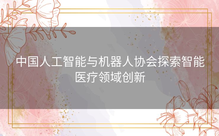 中国人工智能与机器人协会探索智能医疗领域创新 中国人工智能与机器人协会探索智能医疗领域创新