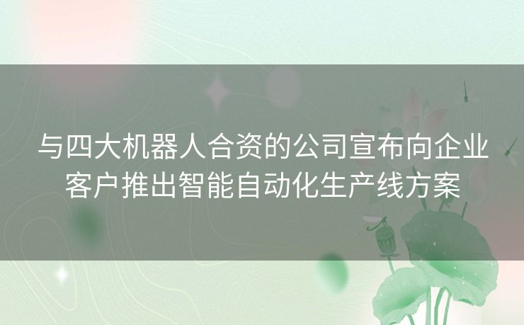 与四大机器人合资的公司宣布向企业客户推出智能自动化生产线方案 与四大机器人合资的公司宣布向企业客户推出智能自动化生产线方案