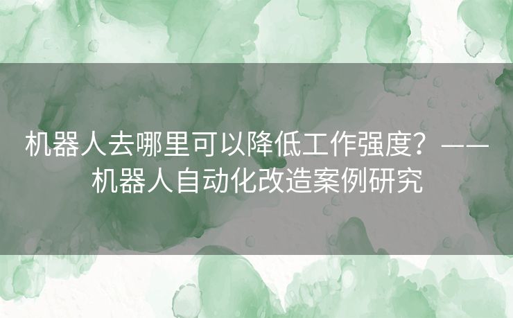 机器人去哪里可以降低工作强度?——机器人自动化改造案例研究 机器人去哪里可以降低工作强度?——机器人自动化改造案例研究