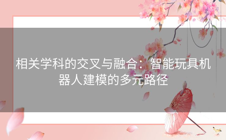 相关学科的交叉与融合:智能玩具机器人建模的多元路径 相关学科的交叉与融合:智能玩具机器人建模的多元路径