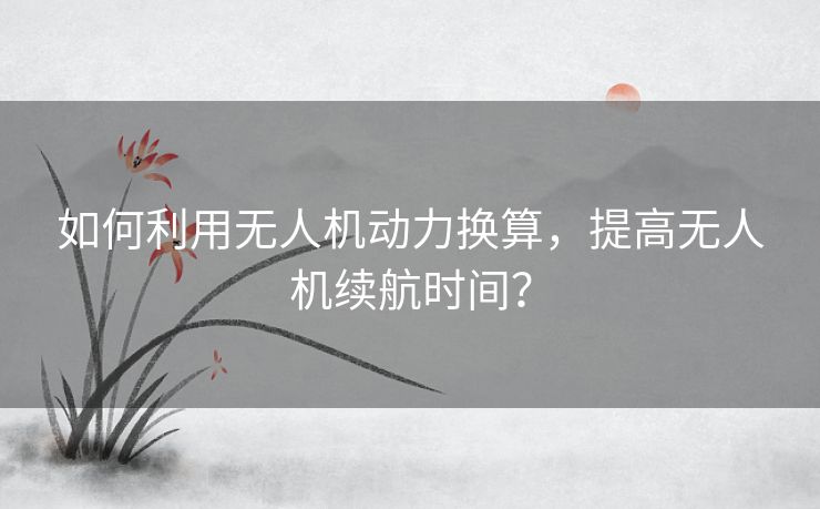 如何利用无人机动力换算,提高无人机续航时间? 如何利用无人机动力换算,提高无人机续航时间?