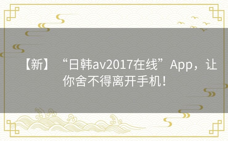 【新】“日韩av2017在线”App,让你舍不得离开手机! 【新】“日韩av2017在线”App,让你舍不得离开手机!