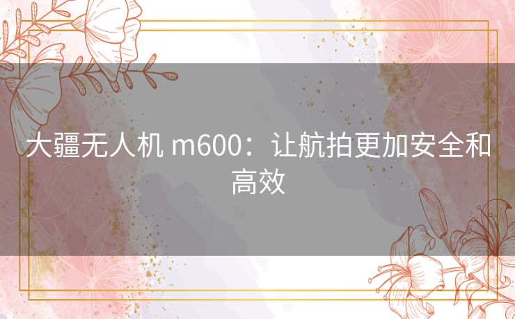 大疆无人机 m600:让航拍更加安全和高效 大疆无人机 m600:让航拍更加安全和高效