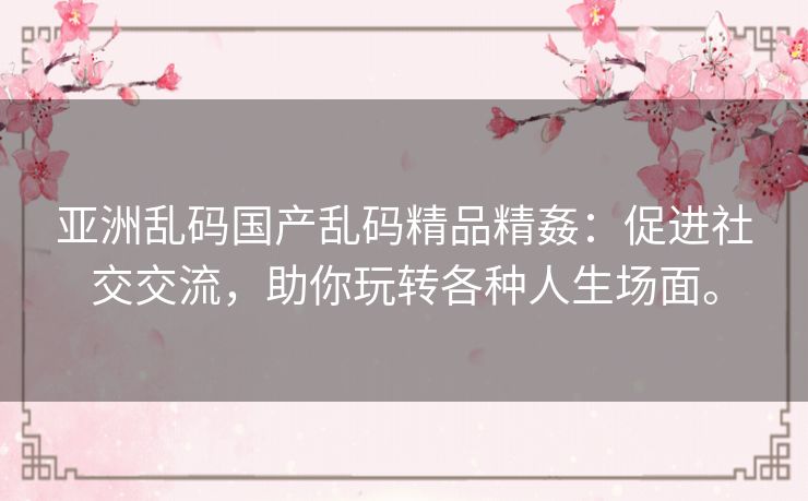 亚洲乱码国产乱码精品精姦:促进社交交流,助你玩转各种人生场面。 亚洲乱码国产乱码精品精姦:促进社交交流,助你玩转各种人生场面。