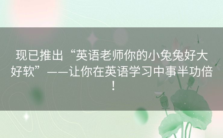 现已推出“英语老师你的小兔兔好大好软”——让你在英语学习中事半功倍! 现已推出“英语老师你的小兔兔好大好软”——让你在英语学习中事半功倍!