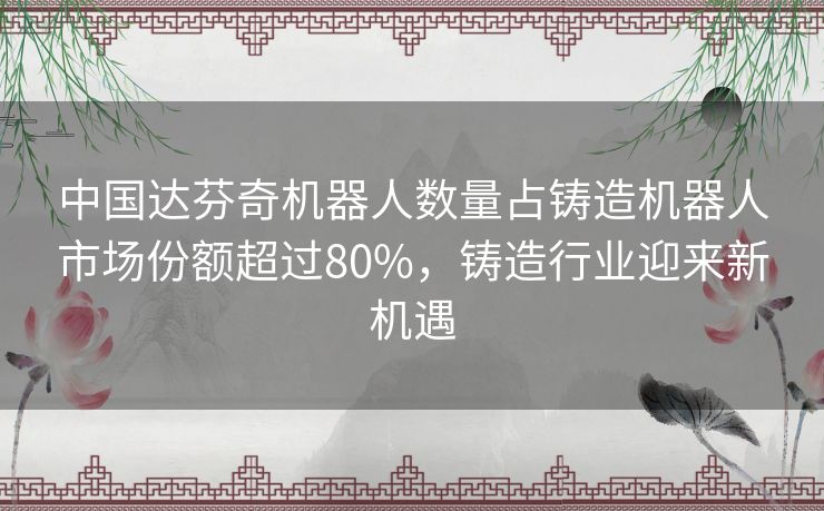 中国达芬奇机器人数量占铸造机器人市场份额超过80%,铸造行业迎来新机遇 中国达芬奇机器人数量占铸造机器人市场份额超过80%,铸造行业迎来新机遇