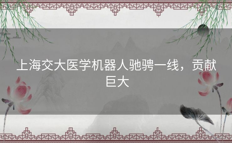 上海交大医学机器人驰骋一线,贡献巨大 上海交大医学机器人驰骋一线,贡献巨大