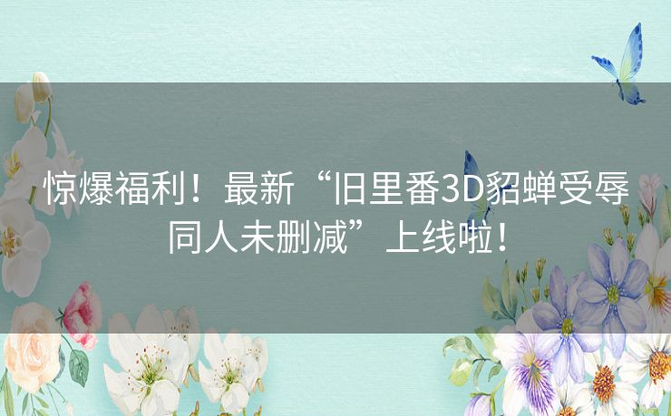 惊爆福利！最新“旧里番3D貂蝉受辱同人未删减”上线啦！