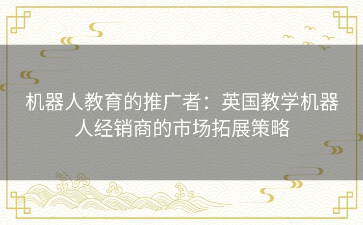机器人教育的推广者:英国教学机器人经销商的市场拓展策略 机器人教育的推广者:英国教学机器人经销商的市场拓展策略