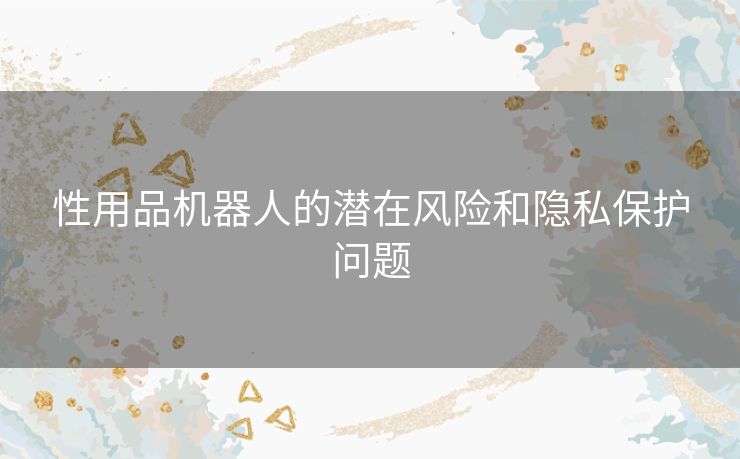 性用品机器人的潜在风险和隐私保护问题 性用品机器人的潜在风险和隐私保护问题