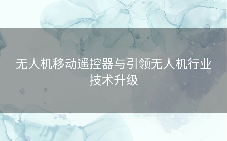 无人机移动遥控器与引领无人机行业技术升级 无人机移动遥控器与引领无人机行业技术升级