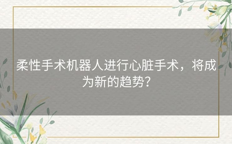 柔性手术机器人进行心脏手术,将成为新的趋势? 柔性手术机器人进行心脏手术,将成为新的趋势?