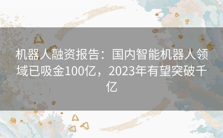 机器人融资报告:国内智能机器人领域已吸金100亿,2023年有望突破千亿 机器人融资报告:国内智能机器人领域已吸金100亿,2023年有望突破千亿