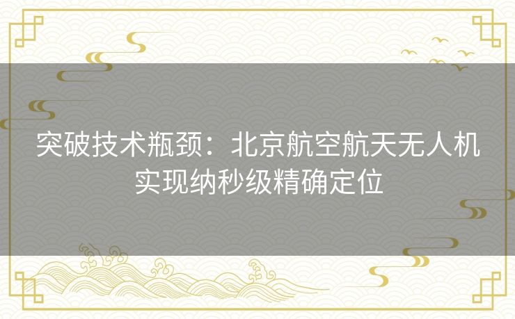 突破技术瓶颈:北京航空航天无人机实现纳秒级精确定位 突破技术瓶颈:北京航空航天无人机实现纳秒级精确定位