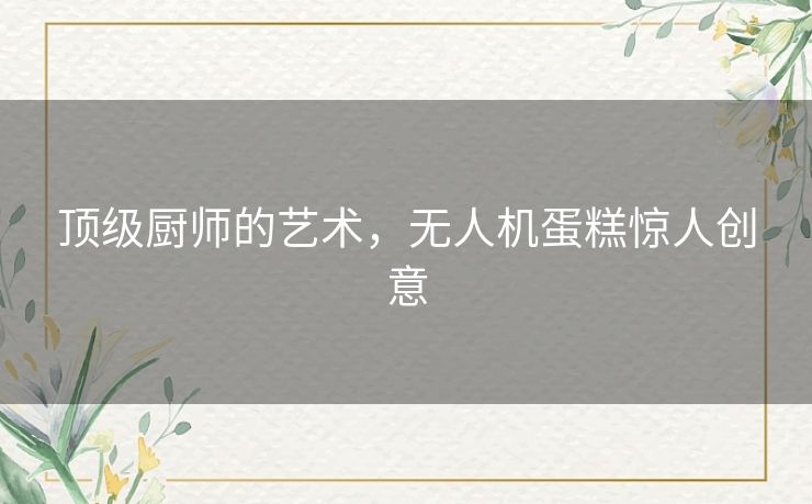 顶级厨师的艺术,无人机蛋糕惊人创意 顶级厨师的艺术,无人机蛋糕惊人创意