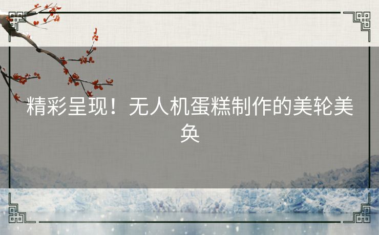 精彩呈现!无人机蛋糕制作的美轮美奂 精彩呈现!无人机蛋糕制作的美轮美奂