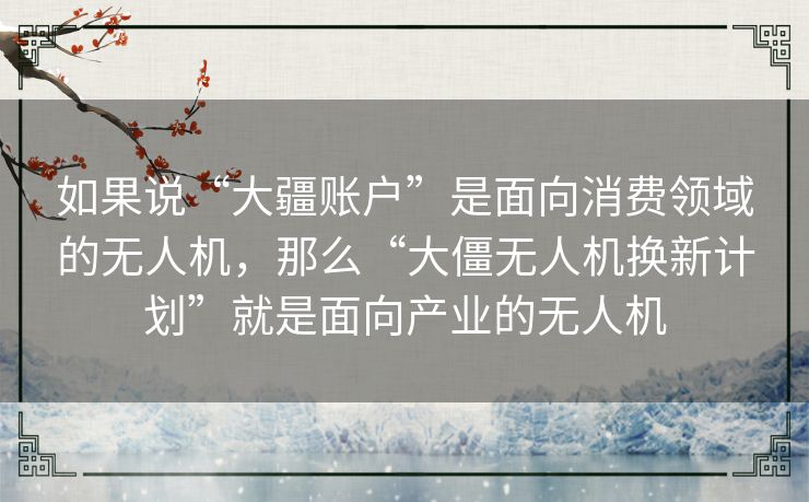 如果说“大疆账户”是面向消费领域的无人机,那么“大僵无人机换新计划”就是面向产业的无人机 如果说“大疆账户”是面向消费领域的无人机,那么“大僵无人机换新计划”就是面向产业的无人机