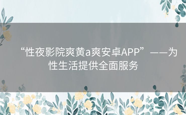 “性夜影院爽黄a爽安卓APP”——为性生活提供全面服务 “性夜影院爽黄a爽安卓APP”——为性生活提供全面服务