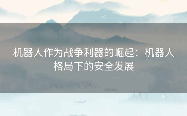 机器人作为战争利器的崛起:机器人格局下的安全发展 机器人作为战争利器的崛起:机器人格局下的安全发展