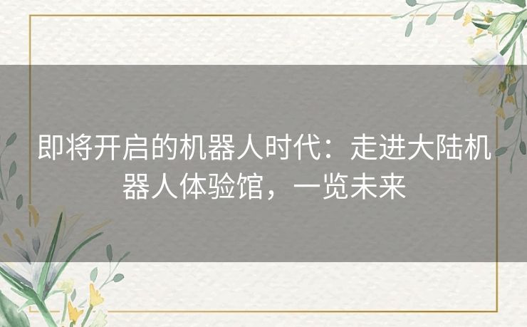 即将开启的机器人时代:走进大陆机器人体验馆,一览未来 即将开启的机器人时代:走进大陆机器人体验馆,一览未来