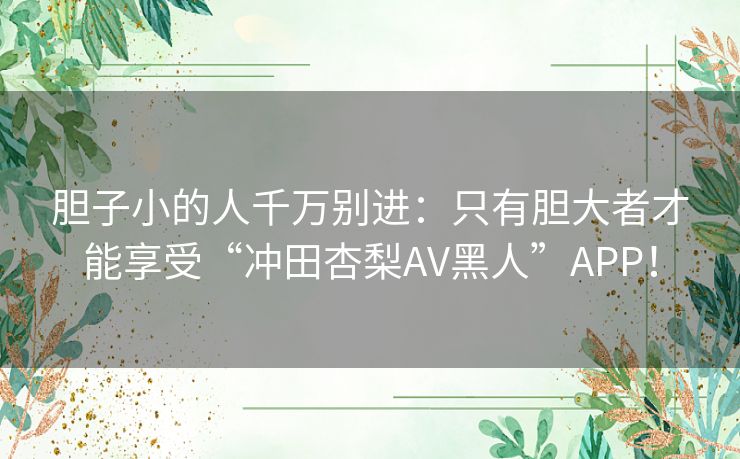 胆子小的人千万别进:只有胆大者才能享受“冲田杏梨AV黑人”APP! 胆子小的人千万别进:只有胆大者才能享受“冲田杏梨AV黑人”APP!