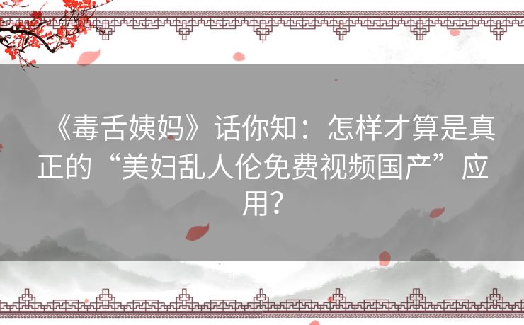 《毒舌姨妈》话你知:怎样才算是真正的“美妇乱人伦免费视频国产”应用? 《毒舌姨妈》话你知:怎样才算是真正的“美妇乱人伦免费视频国产”应用?
